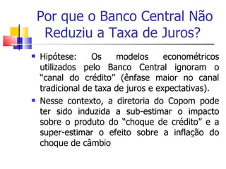 Por que o Banco Central Não Reduziu a Taxa de Juros?  Hipótese: Os modelos econométricos utilizados pelo Banco Central ignoram o “canal do crédito” (ênfase maior no canal tradicional de taxa de juros e expectativas).  Nesse contexto, a diretoria do Copom pode ter sido induzida a sub-estimar o impacto sobre o produto do “choque de crédito” e a super-estimar o efeito sobre a inflação do choque de câmbio  