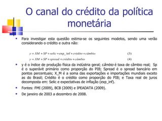 O canal do crédito da política monetária Para investigar esta questão estima-se os seguintes modelos, sendo uma verão considerando o crédito e outra não: y é o índice de produção física da indústria geral; c âmbio  é taxa de câmbio real;  Sp é o superávit primário como proporção do PIB; Spread é o spread bancário em pontos percentuais; X_M é a soma das exportações e importações mundiais exceto as do Brasil; Crédito é o crédito como proporção do PIB; e Taxa real de juros decomposta em: Selic e expectativas de inflação (exp_inf).  Fontes: FMI (2009), BCB (2009) e IPEADATA (2009). De janeiro de 2003 a dezembro de 2008. 