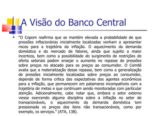 A Visão do Banco Central “ O Copom reafirma que se mantém elevada a probabilidade de que pressões inflacionárias inicialmente localizadas venham a apresentar riscos para a trajetória da inflação. O aquecimento da demanda doméstica e do mercado de fatores, ainda que sujeito a maior incerteza, bem como a possibilidade do surgimento de restrições de oferta setoriais podem ensejar o aumento no repasse de pressões sobre preços no atacado para os preços ao consumidor. O Comitê avalia que a materialização desse repasse, bem como a generalização de pressões inicialmente localizadas sobre preços ao consumidor, depende de forma crítica das expectativas dos agentes econômicos para a inflação, que permanecem em patamares incompatíveis com a trajetória de metas e que continuam sendo monitoradas com particular atenção. Adicionalmente, cabe notar que, embora o setor externo viesse exercendo alguma disciplina sobre a inflação no setor de transacionáveis, o aquecimento da demanda doméstica tem pressionado os preços dos itens não transacionáveis, como por exemplo, os serviços.” (ATA, 138).   
