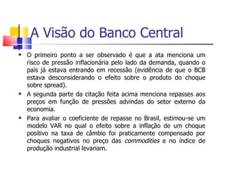 A Visão do Banco Central O primeiro ponto a ser observado é que a ata menciona um risco de pressão inflacionária pelo lado da demanda, quando o país já estava entrando em recessão (evidência de que o BCB estava desconsiderando o efeito sobre o produto do choque sobre spread).  A segunda parte da citação feita acima menciona repasses aos preços em função de pressões advindas do setor externo da economia.  Para avaliar o coeficiente de repasse no Brasil, estimou-se um modelo VAR no qual o efeito sobre a inflação de um choque positivo na taxa de câmbio foi praticamente compensado por choques negativos no preço das  commodities  e no índice de produção industrial levariam.  