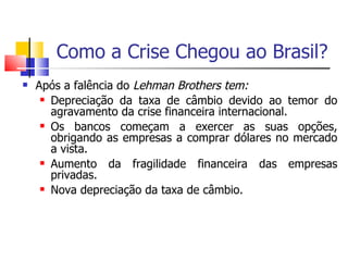 Como a Crise Chegou ao Brasil? Após a falência do  Lehman Brothers tem: Depreciação da taxa de câmbio devido ao temor do agravamento da crise financeira internacional. Os bancos começam a exercer as suas opções, obrigando as empresas a comprar dólares no mercado a vista. Aumento da fragilidade financeira das empresas privadas.  Nova depreciação da taxa de câmbio.  