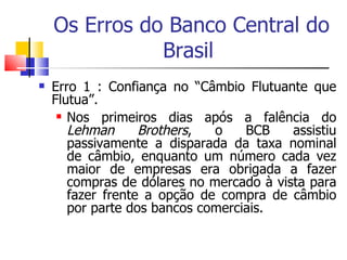 Os Erros do Banco Central do Brasil  Erro 1 : Confiança no “Câmbio Flutuante que Flutua”.  Nos primeiros dias após a falência do  Lehman Brothers , o BCB assistiu passivamente a disparada da taxa nominal de câmbio, enquanto um número cada vez maior de empresas era obrigada a fazer compras de dólares no mercado à vista para fazer frente a opção de compra de câmbio por parte dos bancos comerciais.  