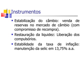 Instrumentos  Estabilização do câmbio: venda de reservas no mercado de câmbio (com compromisso de recompra).  Restauração da liquidez: Liberação dos compulsórios.  Estabilidade da taxa de inflação: manutenção da selic em 13,75% a.a.  