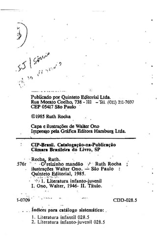 . 9

<

i

Publicado por Quinteto Editorial Ltda.
Rua Morato Coelho, 738 -111 -Tel. (011) 211-7697
CEP 05417 São Paulo
©1985 Ruth Rocha
Capa c ilustrações de Walter Ono
Impreco pela Gráfica Editora Hamburg Ltda.
CIP-Brasil. Catalogação-na-Publicação
Câmara Brasileira da Livro, SP
•

Roch^ Ruth.

i76r "
Crreizinho mandão /• Ruth Rocha ;
• ilustrações Walter Ono. — São Paulo :
Quinteto Editorial, 1985.
•
1. Literatura infanto-juvenil
I. Ono, Walter, 1946- II. Título.
5-0709

CDD-028.5

_ ... índices para catálogo sistemático: .
1. Literatura infantil 028.5
2. Literatura infanto-juvcnil 028.5

 