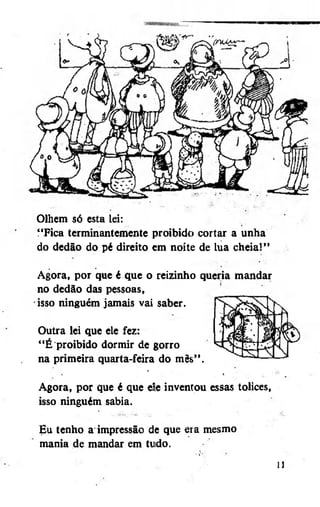 Olhem só esta lei:
"Fica terminantemente proibido cortar a unha
do dedão do pé direito cm noite de lua cheia!"
Agora, por que é que o reizinho queria mandar
no dedão das pessoas,
isso ninguém jamais vai saber.
Outra lei que ele fez:
"É proibido dormir de gorro
na primeira quarta-feira do mês".
Agora, por que é que e!e inventou essas tolices,
isso ninguém sabia.
Eu tenho a impressão de que era mesmo
mania de mandar em tudo.

 