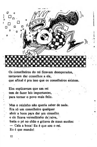 ]
D

o

•

G

n•
•

•

jj

d

D

1

' H

°

r

°

Os conselheiros do rei ficavam desesperados»
tentavam dar conselhos a ele,
que afinal é pra isso que os conselheiros existem.
Eles explicavam que um rei
tem de fazer leis importantes,
para tornar o povo mais feliz.
Mas o reizinho não queria saber de nada.
Era só um conselheiro qualquer
abrir a boca pa^ra dar um cònselho.
e ele ficava vermelhinho de'raiva,
batia o pé no chão e gritava de maus modos:
— Cala a boca! Eu é que sou o rei.
Eu é que mando!
12

.1

 