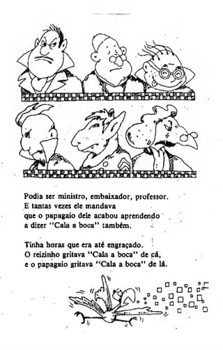 Podia ser ministro, embaixador, professor.
E tantas vezes ele mandava
que o papagaio dele acabou aprendendo
a dizer "Cala a boca" também.
*

í

Tinha horas que era até engraçado.
O reizinho gritava "Cala a boca" de cá,
e o papagaio gritava "Cala a boca" de lá.

 