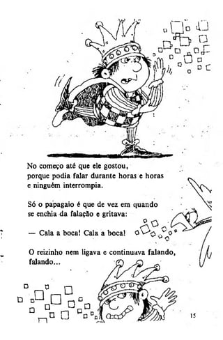 No começo até que ele gostou,
porque podia falar durante horas e horas
e ninguém interrompia.
Só o papagaio é que de vez em quando
se enchia da falação e gritava:
— Cala a boca! Cala a bocal

OVa

^o

^ V <y
>

O reizinho nem ligava e continuava falando,
falando...
d
D

a
°
o

a

n

o
n

q
Q

0 °
a

Q

15

 