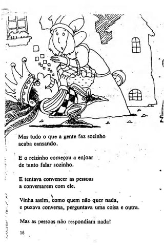 Mas tudo o que a gente faz sozinho
acaba cansando.
E o reizinho começou a enjoar
de tanto falar sozinho.
E tentava convencer as pessoas
a conversarem com ele.

>
Vinha assim, como quem não quer nada,
e puxava conversa, perguntava uma coisa e outra.
Mas as pessoas não respondiam nada!
16

 