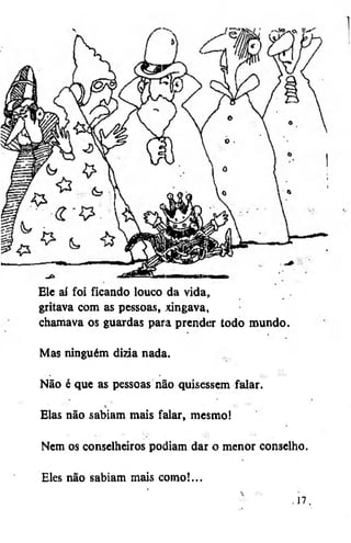 Ele aí foi ficando louco da vida,
gritava com as pessoas, xingava,
chamava os guardas para prend<ír todo mundo.
Mas ninguém dizia nada.
Não é que as pessoas não quisessem faiar.
Elas não sabiam mais falar, mesmo!
Nem os conselheiros podiam dar o menor conselho.
Eles não sabiam mais como!...
• 17.

 