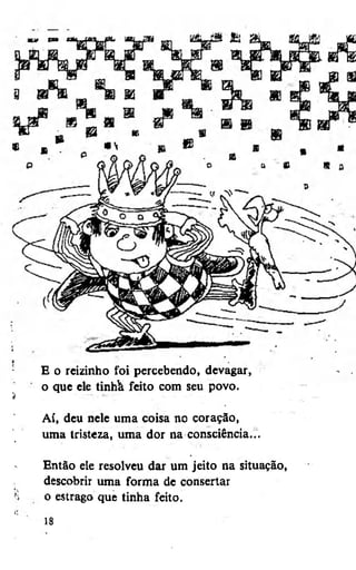 E o reizinho foi percebendo, devagar,
o que ele tinhà feito com seu povo.
Aí, deu nele uma coisa no coração,
uma tristeza, uma dor na consciência...
Então ele resolveu dar um jeito na situação,
descobrir uma forma de consertar
o estrago que tinha feito.
18

 