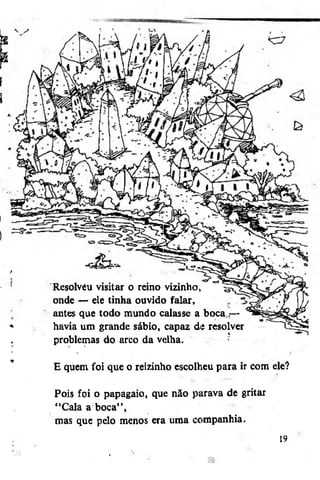 Resolvéu visitar o reino vizinho,
onde — ele tinha ouvido falar,
antes que todo mundo calasse a boca,,«—
havia um grande sábio, capaz de resolver
problemas do arco da velha.
E quem foi que o reizinho escolheu para ir com ele?
Pois foi o papagaio, que não parava de gritar
"Cala a boca",
mas que pelo menos era uma companhia.
19

 