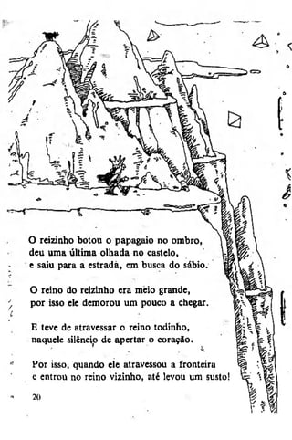 f
o

O reizinho botou o papagaio 110 ombro,
deu uma última olhada no castelo,
e saiu para a estrada, em busca do sábio.
O reino do reizinho era meio grande,
por isso ele demorou um pouco a chegar.
E teve de atravessar o reino todinho,
naquele silêncio de apertar o coração.
Por isso, quando ele atravessou a fronteira
e entrou no reino vizinho, até levou um susto!
20

 