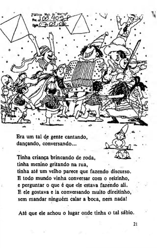 Era um tal ^e gente cantando,
dançando, conversando,».

4

Tinha criança brincando de roda,
A&Zdà.
tinha menino gritando na rua,
tinha até um velho parece que fazendo discurso.
E todo mundo vinha conversar cora o reizinho,
e perguntar o que é que ele estava fazendo ali.
E ele gostava e ia conversando muito direitinho,
sem mandar ninguém calar a boca, nem nada!
Até que ele achou o lugar onde tinha o tal sábio.
2

 