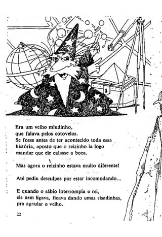 Era um velho miudinho,
que falava pelos cotovelos.
Se fosse antes de ter acontecido toda essa
história, aposto que o reizinho ia logo
mandar que ele calasse a boca.


Mas agora o reizinho estava muito diferente!
Até pediu desculpas por estar incomodando...
E quando o sábio interrompia o rei,
ele nem ligava, ficava dando umas risadinhas,
pra agradar o velho.

 