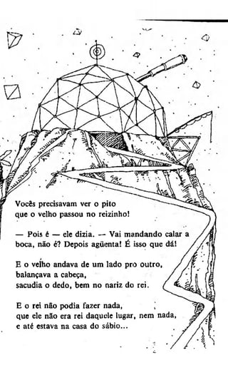 Vocês precisavam ver o pito
que o velho passou no reizinho!
— Pois é — ele dizia. — Vai mandando calar
boca, não é? Depois agüenta! É isso que
/

E o velho andava de um lado pro outro,
balançava a cabeça,
sacudia o dedo, bem no nariz do rei.
E o rei não podia fazer nada,
j
que ele não era rei daquele lugar, nem nada,
e até estava na casa do sábio...

 