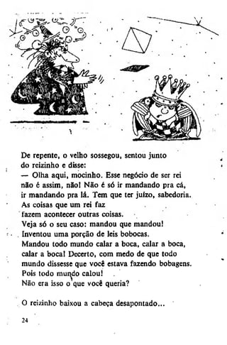 De repente, o velho sossegou, sentou junto
do reizinho e disse:
— Olha aqui, mocinho. Esse negócio de ser rei
não é assim, não! Não é só ir mandando pra cá,
ir mandando pra lá. Tem que ter juízo, sabedoria.
As coisas que um rei faz
fazem acontecer outras coisas.
Veja só o seu caso: mandou que mandou!
Inventou uma porção de leis bobocas.
Mandou todo mundo calar a boca, calar a boca,
calar a boca! Decerto, com medo de que todo
mundo dissesse que você estava fazendo bobagens.
Pois todo mundo calou!
>
Não era isso o que você queria?
O reizinho baixou a cabeça desapontado...
24

 