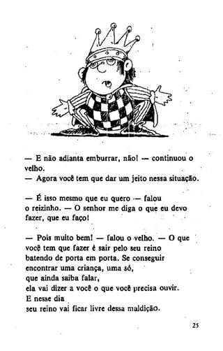 — E não adianta emburrar, não! — continuou o
velho.
— Agora você tem que dar um jeito nessa situação.
— É isso mesmo que eu quero — falou
o reizinho. — O senhor me diga o que eu devo
fazer, que eu faço!
— Pois muito bem! — falou o velho. — O que
você tem que fazer é sair pelo seu reino
batendo de porta em porta. Se conseguir
encontrar uma criança, uma só,
que ainda saiba falar,
ela vai dizer a você o que você precisa ouvir.
E nesse dia
seu reino vai ficar livre dessa maldição.
25

 