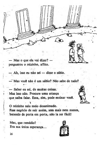 1

— Ah, isso eu não sei — disse o sábio.
•'" *



— Mas você não é um sábio? Não sabe de tudo? .
y

i

f
í
j
[

,

,

— Saber eu sei, de muitas coisas.
Mas isso não. Procure uma criança
• que saiba falar. Essa, sim, pode ensinar você.
• >
O reizinho saiu meio desanimado.
Esse negócio de sair assim, sem mais nem menos,
batendo de porta em porta, não ia ser fácil)

4

Mas, que remédio?
Era sua única esperança...
26

 