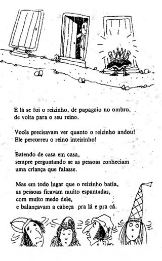 CQ

"

,

.

E lá sc foi o reizinho, de papagaio no ombro, .
de volta para o seu reino.
Vocês precisavam ver quanto o reizinho andou!
Ele percorreu o reino inteirinho!
Batendo de casa em casa,
sempre perguntando se as pessoas conheciam
uma criança que falasse.
Mas em todo lugar que o reizinho batia,
as pessoas ficavam muito espantadas,
com muito medo dele,
e balançavam a cabeça pra lá e pra cá.

 