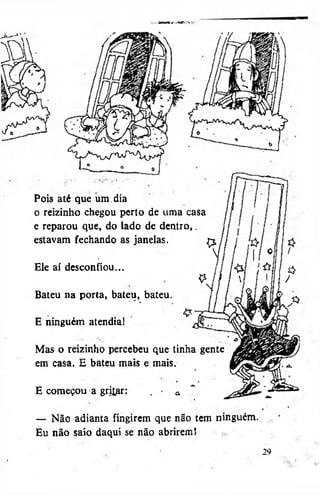 •T mr : j Oí»
• w fn M S
«

Pois até que um. dia
o reizinho chegou perto de uma casa
e reparou que, do lado de dentro,.
estavam fechando as janelas,
çj.
Ele aí desconfiou...
Bateu na porta, bateu, bateu.
E ninguém atendia!
Mas o reizinho percebeu que tinha gente
em casa. E bateu mais e mais.
E começou a gritar:
— Não adianta fingirem que não tem ninguém.
Eu não saio daqui se não abrirem l
29

 