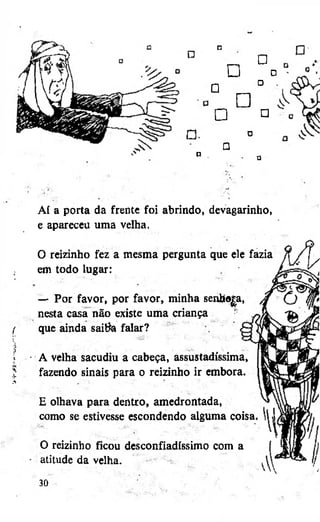 •

a

•

•

•

•
•

•

a
o

n

•

Aí a porta da frente foi abrindo, devagarinho,
e apareceu uma velha.
0 reizinho fez a mesma pergunta que ele fazia
em todo lugar:

{

— Por favor, por favor, minha sentoajia,
nesta casa não existe uma criança
que ainda saitfa falar?

»
$

A velha sacudiu a cabeça, assustadíssima,
fazendo sinais para o reizinho ir embora.

A

E olhava para dentro, amedrontada,
como se estivesse escondendo alguma coisa
O reizinho ficou desconfiadíssimo com a
• atitude da velha.
30

 