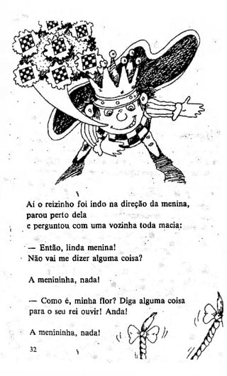 Aí o reizinho foi indo na direção da menina,
parou perto dela
e perguntou com uma vozinha toda macia:
— Então, linda menina!
Não vai me dizer alguma coisa?
A menininha, nada!
— Como é, minha flor? Diga alguma coisa

 