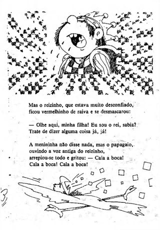 Mas o reizinho, que estava muito desconfiado,
ficou vermelhinho de raiva e se desmascarou:
— Olhe aqui, minha filha! Eu sou o rei, sabia?.
Trate de dizer alguma coisa já, já!
A menininha não disse nada, mas o papagaio,,
ouvindo a voz antiga do reizinho,
arrepiou-se todo e gritou: — Cala a boca!
Cala a boca! Cala a boca!
O

 