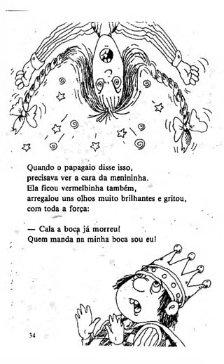 Quando o papagaio disse isso,
precisava ver a cara da menininha.
Ela ficou vermelhinha também,
arregalou uns olhos muito brilhantes e gritou,
com toda a força:
— Cala a boc^ já morreuí
Quem manda na minha boca sou eu!

 