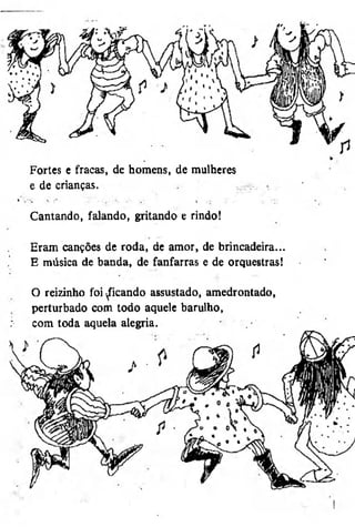 Fortes e fracas, de homens, de mulheres
e de crianças.
Cantando, falando, gritando e rindo!
Eram canções de roda, de amor, de brincadeira...
E música de banda, de fanfarras e de orquestras!
O reizinho foi ficando assustado, amedrontado,
perturbado com todo aquele barulho,
com toda aquela alegria.

 