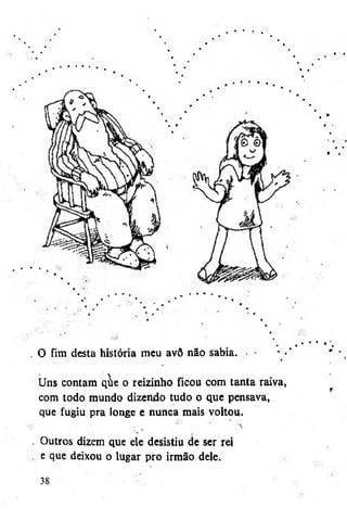 O fim desta história meu avô não sabia. •

«

Uns contam qie o reizinho ficou com tanta raiva
com todo mundo dizendo tudo o que pensava,
que fugiu pra longe e nunca mais voltou.
Outros dizem que ele desistiu de ser rei
e que deixou o lugar pro irmão dele.
38

 