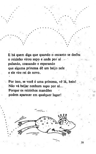 E há quem diga que quando o encanto se desfez
o reizinho virou sapo e anda por aí
pulando, coaxando e esperando
que alguma princesa dê um beijo nele
e ele vire rei de novo.
Por isso, se você é uma princesa, vê lá, heint
Não vá beijar nenhum sapo por aí...
Porque'os reizinhos mandões
podem aparecer em qualquer lugar!

 