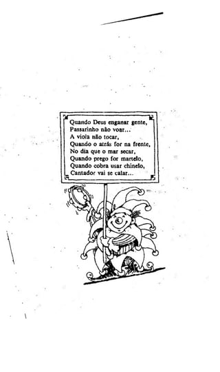 Quando Deus enganar gente,
Passarinho nâo voar...
A viola nâo tocar,
Quando o atrás for na frente.
No dia que o mar secar,
Quando prego for martelo,
Quando cobra usar chinelo,
_ Cantador vai se calar...
_
. .....
:.... s

 