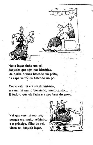 Neste lugar tinha um rei,
daqueles que têm nas histórias.
Da barba branca batendo no peito,
da capa vermelha batendo no pé.
Como este rei era rei de história,
era um rei muito bonzinho, muito justo... •
E tudo o que ele fazia era pro bem do povo.

Vai que esse rei morreu,
porque era muito velhinho,
e o príncipe, filho do rei,
virou rei daquele lugar.

 