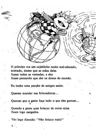 O príncipe era um sujeitinho muito mal-educado,
mimado, destes que as mães deles
fazem todas as vontades, e eles
ficam pensando que são os donos do mundo.
Eu tenho uma porção de amigos assim.
Querem mandar nas brincadeiras...
Querem que a>gente faça tudo o que eles gostam...
Quando a gente quer brincar de outra coisa
ficam logo zangados.
, Vão logo dizendo: "Não brinco mais!"

 