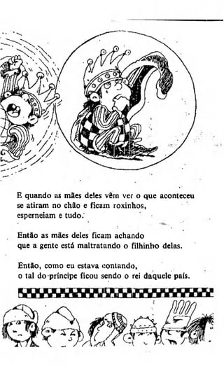 E quando as mães deles vêm ver o que aconteceu
se atiram no chão e ficam roxinhos,
esperneiam e tudo.'
Então as mães deles ficam achando
que a gente está maltratando o filhinho delas.
Então, como eu estava contando,
o tal do príncipe ficou sendo o rei daquele país.

 