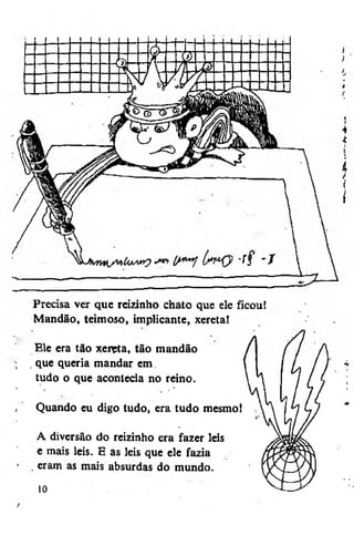 Mandão, teimoso, implicante, xereta!
Ele era tão xeitfa, tão mandão
. que queria mandar em
tudo o que acontecia no reino.
Quando eu digo tudo, era tudo mesmo 1
A diversão do reizinho era fazer leis
e mais leis. E as leis que ele fazia
. eram as mais absurdas do mundo.
10
t

 