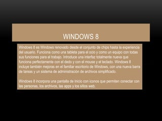 WINDOWS 8
Windows 8 es Windows renovado desde el conjunto de chips hasta la experiencia
del usuario. Funciona como una tableta para el ocio y como un equipo con todas
sus funciones para el trabajo. Introduce una interfaz totalmente nueva que
funciona perfectamente con el dedo y con el mouse y el teclado. Windows 8
incluye también mejoras en el familiar escritorio de Windows, con una nueva barra
de tareas y un sistema de administración de archivos simplificado.
Windows 8 incorpora una pantalla de Inicio con iconos que permiten conectar con
las personas, los archivos, las apps y los sitios web.
 
