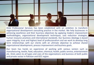 Orek Professional Services has been established with an ambition to transform
organizational development consulting practice in the market. We help businesses in
achieving excellence and their business objectives by applying modern improvement
methodologies, organizational development techniques, cost reduction strategies,
human resource practices and international standards. Our business ideology is based
upon integrity, trust and highest level of professionalism and we work to develop long
term relationships with our clients with an ultimate objective to achieve shared
organizational development, process improvement and business goals.
Our team has hands on experience of working with various sectors such as
manufacturing, textile, food, education, chemical, health, public service, entertainment
etc. Orek caters to all types and sizes of the organizations and business of both public
and private sector in Pakistan and GCC region.
3
 