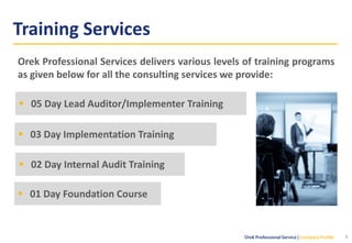 Training Services
8
▪ 01 Day Foundation Course
▪ 02 Day Internal Audit Training
▪ 03 Day Implementation Training
▪ 05 Day Lead Auditor/Implementer Training
Orek Professional Services delivers various levels of training programs
as given below for all the consulting services we provide:
 
