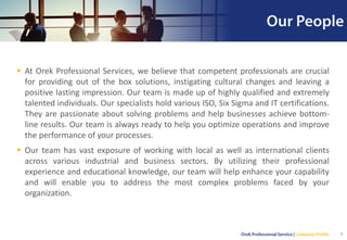 ▪ At Orek Professional Services, we believe that competent professionals are crucial
for providing out of the box solutions, instigating cultural changes and leaving a
positive lasting impression. Our team is made up of highly qualified and extremely
talented individuals. Our specialists hold various ISO, Six Sigma and IT certifications.
They are passionate about solving problems and help businesses achieve bottom-
line results. Our team is always ready to help you optimize operations and improve
the performance of your processes.
▪ Our team has vast exposure of working with local as well as international clients
across various industrial and business sectors. By utilizing their professional
experience and educational knowledge, our team will help enhance your capability
and will enable you to address the most complex problems faced by your
organization.
9
 