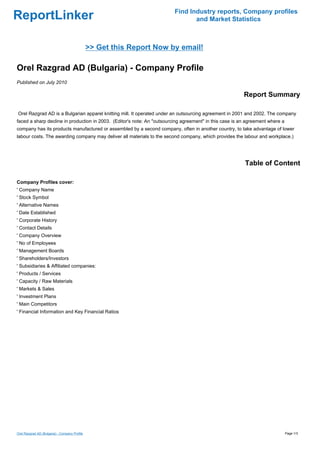 Find Industry reports, Company profiles
ReportLinker                                                                    and Market Statistics



                                               >> Get this Report Now by email!

Orel Razgrad AD (Bulgaria) - Company Profile
Published on July 2010

                                                                                                         Report Summary

Orel Razgrad AD is a Bulgarian apparel knitting mill. It operated under an outsourcing agreement in 2001 and 2002. The company
faced a sharp decline in production in 2003. (Editor's note: An "outsourcing agreement" in this case is an agreement where a
company has its products manufactured or assembled by a second company, often in another country, to take advantage of lower
labour costs. The awarding company may deliver all materials to the second company, which provides the labour and workplace.)




                                                                                                         Table of Content

Company Profiles cover:
' Company Name
' Stock Symbol
' Alternative Names
' Date Established
' Corporate History
' Contact Details
' Company Overview
' No of Employees
' Management Boards
' Shareholders/Investors
' Subsidiaries & Affiliated companies:
' Products / Services
' Capacity / Raw Materials
' Markets & Sales
' Investment Plans
' Main Competitors
' Financial Information and Key Financial Ratios




Orel Razgrad AD (Bulgaria) - Company Profile                                                                                   Page 1/3
 