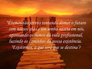 “ Éramos tão jovens tentando domar o futuro com nossos atos e um sonho nascia em nós, apontando os rumos da vida profissional,  luzindo os caminhos da nossa existência.  ‘ Existirmos, a que será que se destina’? 