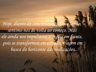 Hoje, diante da concretização desse sonho,  sentimo-nos de volta ao começo. Mas  ele ainda nos impulsiona a seguir em frente,  pois se transformou em estrada, viagem em busca do horizonte das realizações. 