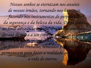 Nossos sonhos se eternizam nos anseios  de nossos irmãos, tornando-nos humanos,  fazendo-nos instrumentos de perpetuação da segurança e da beleza da vida. Dessa forma,  ao final desse ciclo terreno, a morte, o sonho nos  levará de volta a um começo, por ter se tornado  maior que nossa própria vida: a vida se vai, mas  os frutos do trabalho, semeados por este sonho,  permanecem para fazer a realidade que melhorará a vida de outros. 