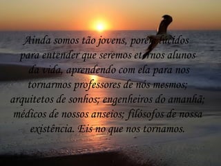 Ainda somos tão jovens, porém lúcidos  para entender que seremos eternos alunos da vida, aprendendo com ela para nos tornarmos professores de nós mesmos;  arquitetos de sonhos; engenheiros do amanhã; médicos de nossos anseios; filósofos de nossa  existência. Eis no que nos tornamos. 