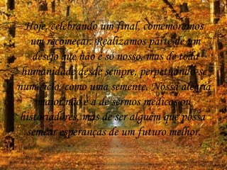 Hoje, celebrando um final, comemoramos um recomeçar. Realizamos parte de um desejo que não é só nosso, mas de toda humanidade desde sempre, perpetuando-se  num ciclo, como uma semente. Nossa alegria maior não é a de sermos médicos ou  historiadores, mas de ser alguém que possa  semear esperanças de um futuro melhor. 