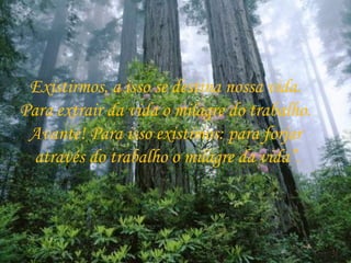 Existirmos, a isso se destina nossa vida.  Para extrair da vida o milagre do trabalho.  Avante! Para isso existimos: para forjar  através do trabalho o milagre da vida”. 