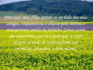 Dito isso, meu filho sentou-se ao lado dos seus amigos, enquanto eu o olhava pela imensa e transparente janela do infinito. Cenas assim são recorrentes, por isso acho que  o verei sempre  através de cada enfermo que encontrar, inclusive, a mim mesmo. 