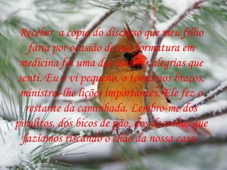 Receber  a cópia do discurso que meu filho faria por ocasião de sua formatura em medicina foi uma das maiores alegrias que senti. Eu o vi pequeno, o tomei nos braços, ministrei-lhe lições importantes. Ele fez o restante da caminhada. Lembro-me dos pirulitos, dos bicos de pão, dos desenhos que fazíamos riscando o chão da nossa casa.  